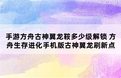 手游方舟古神翼龙鞍多少级解锁 方舟生存进化手机版古神翼龙刷新点